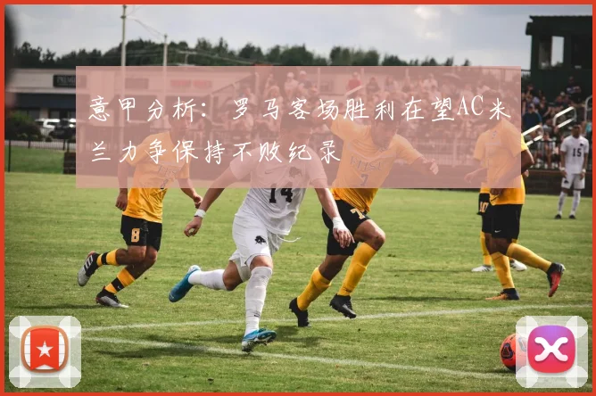 意甲分析：罗马客场胜利在望AC米兰力争保持不败纪录