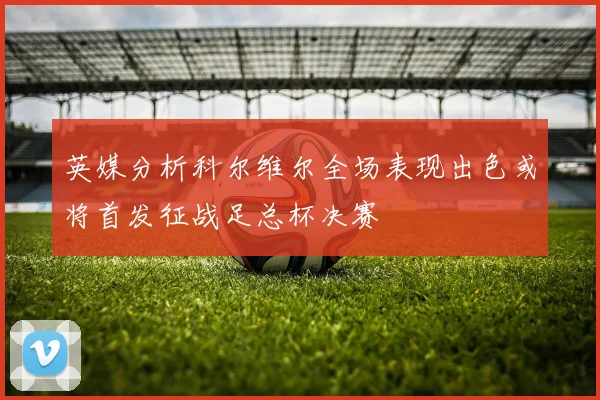 英媒分析科尔维尔全场表现出色或将首发征战足总杯决赛
