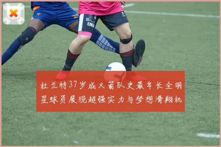 杜兰特37岁成火箭队史最年长全明星球员展现超强实力与梦想滑翔机般飞翔
